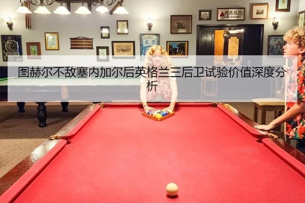 图赫尔不敌塞内加尔后英格兰三后卫试验价值深度分析